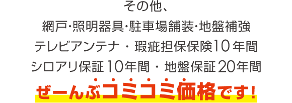 その他、網戸・照明器具・駐車場舗装・地盤補強テレビアンテナ ・ 瑕疵担保保険10年間シロアリ保証10年間 ・ 地盤保証20年間ぜーんぶコミコミ価格です！