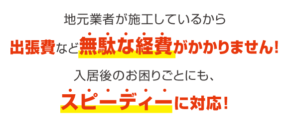 地元業者が施工しているから出張費など無駄な経費がかかりません！入居後のお困りごとにも、スピーディーに対応！