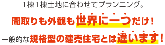 １棟１棟土地に合わせてプランニング。間取りも外観も世界に一つだけ！一般的な規格型の建売住宅とは違います！