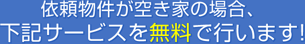 依頼物件が空き家の場合、下記サービスを無料で行います!